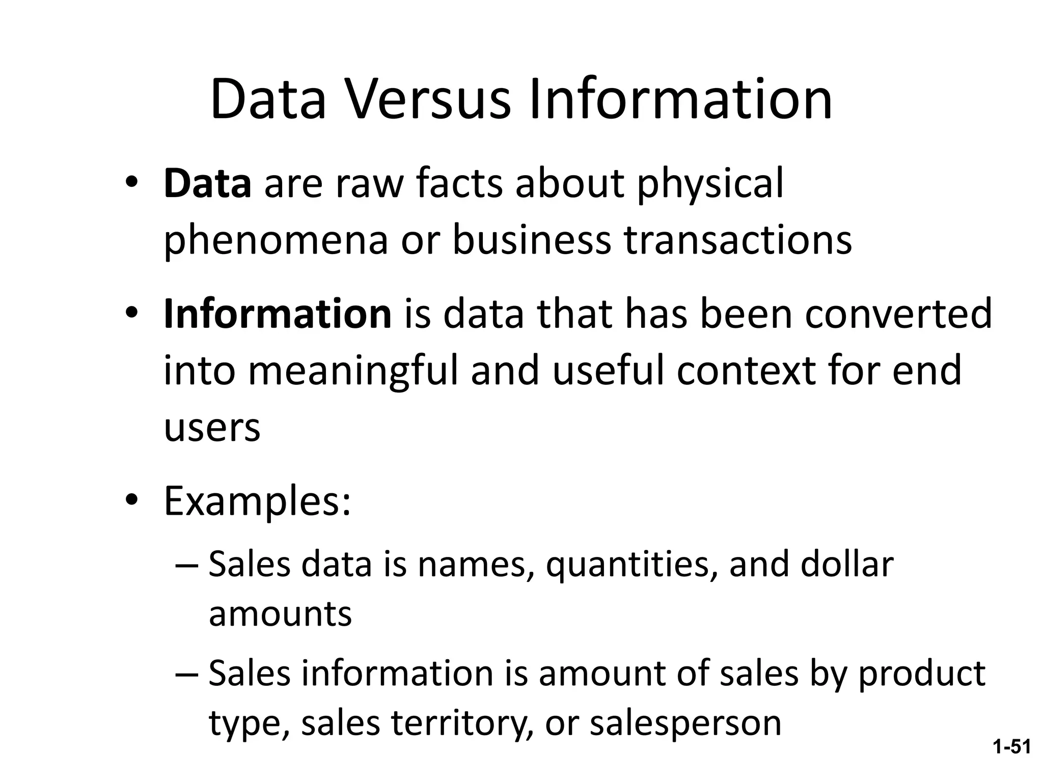 Data Versus Information Data  are raw facts about physical phenomena or business transactions Information  is data that has been converted into meaningful and useful context for end users Examples: Sales data is names, quantities, and dollar amounts Sales information is amount of sales by product type, sales territory, or salesperson 1- 