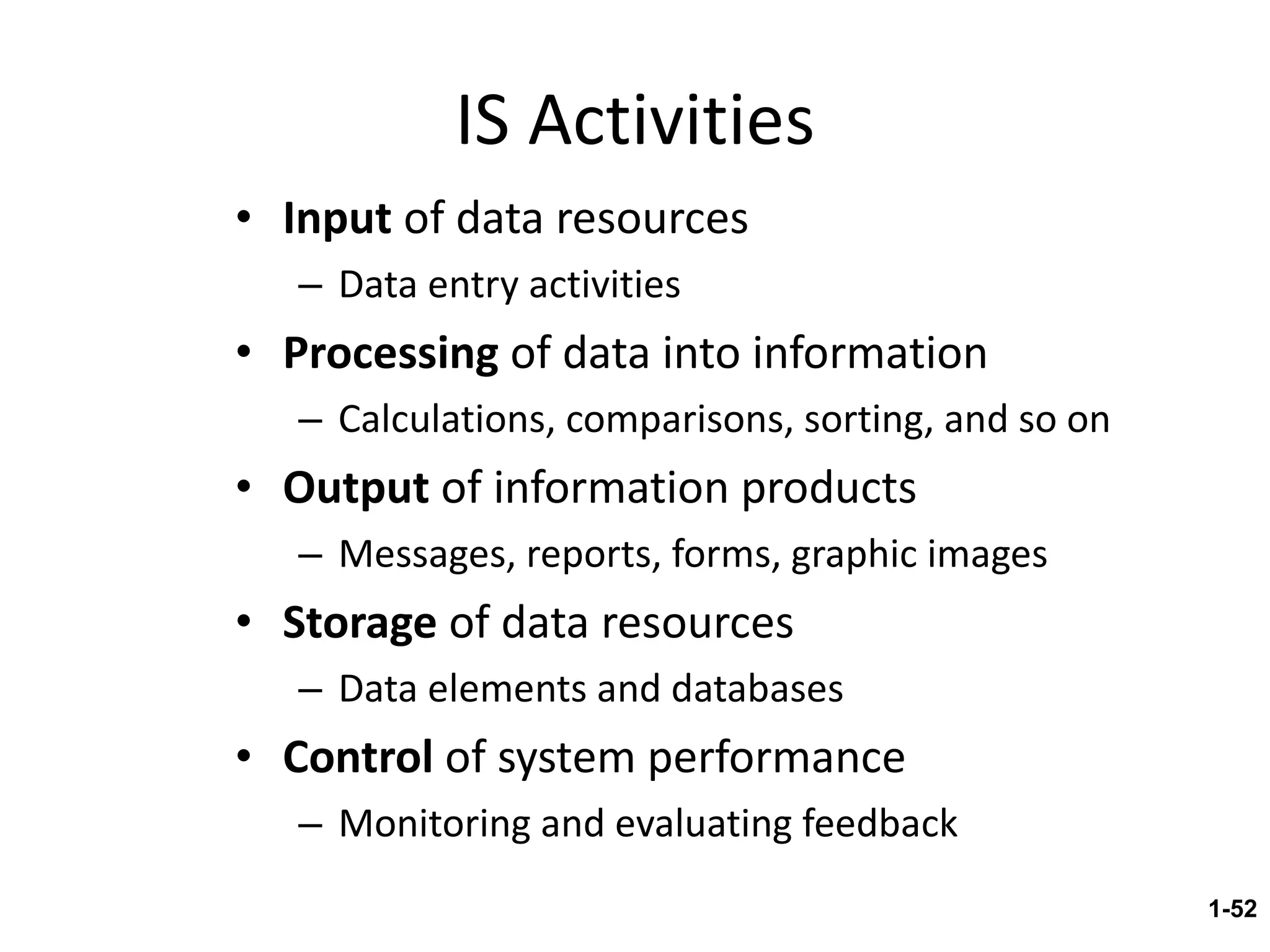 IS Activities Input  of data resources Data entry activities Processing  of data into information Calculations, comparisons, sorting, and so on Output  of information products Messages, reports, forms, graphic images Storage  of data resources Data elements and databases Control  of system performance Monitoring and evaluating feedback 1- 