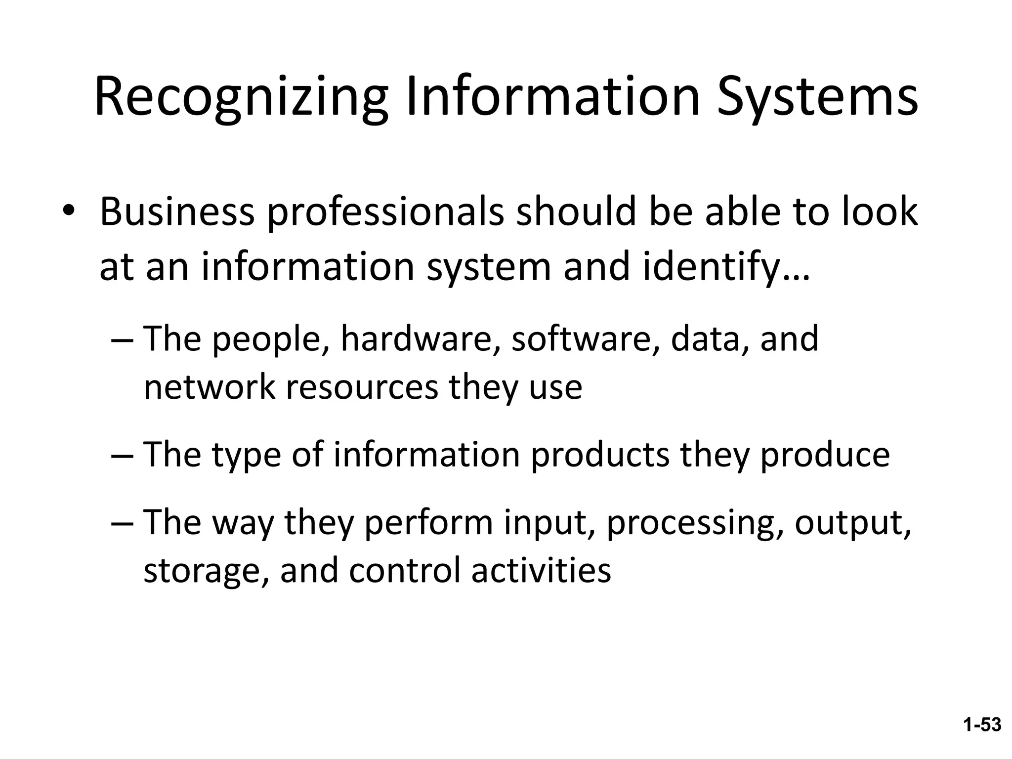 Recognizing Information Systems Business professionals should be able to look at an information system and identify… The people, hardware, software, data, and network resources they use The type of information products they produce The way they perform input, processing, output, storage, and control activities 1- 