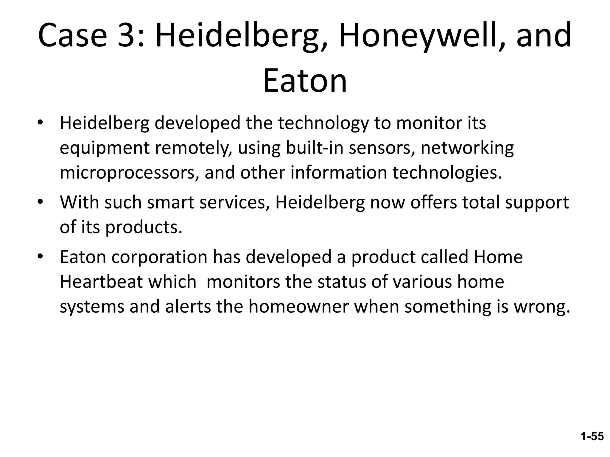 Case 3: Heidelberg, Honeywell, and Eaton Heidelberg developed the technology to monitor its equipment remotely, using built-in sensors, networking microprocessors, and other information technologies. With such smart services, Heidelberg now offers total support of its products. Eaton corporation has developed a product called Home Heartbeat which  monitors the status of various home systems and alerts the homeowner when something is wrong. 1- 