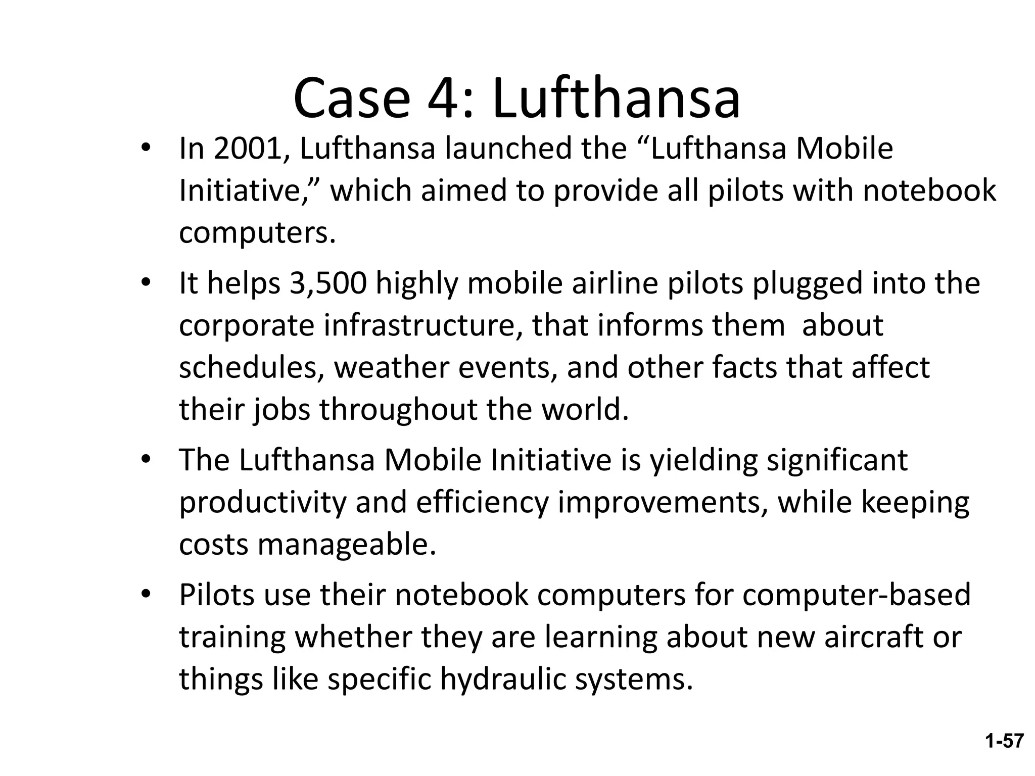 Case 4: Lufthansa In 2001, Lufthansa launched the “Lufthansa Mobile Initiative,” which aimed to provide all pilots with notebook computers. It helps 3,500 highly mobile airline pilots plugged into the corporate infrastructure, that informs them  about schedules, weather events, and other facts that affect their jobs throughout the world. The Lufthansa Mobile Initiative is yielding significant productivity and efficiency improvements, while keeping costs manageable. Pilots use their notebook computers for computer-based training whether they are learning about new aircraft or things like specific hydraulic systems. 1- 