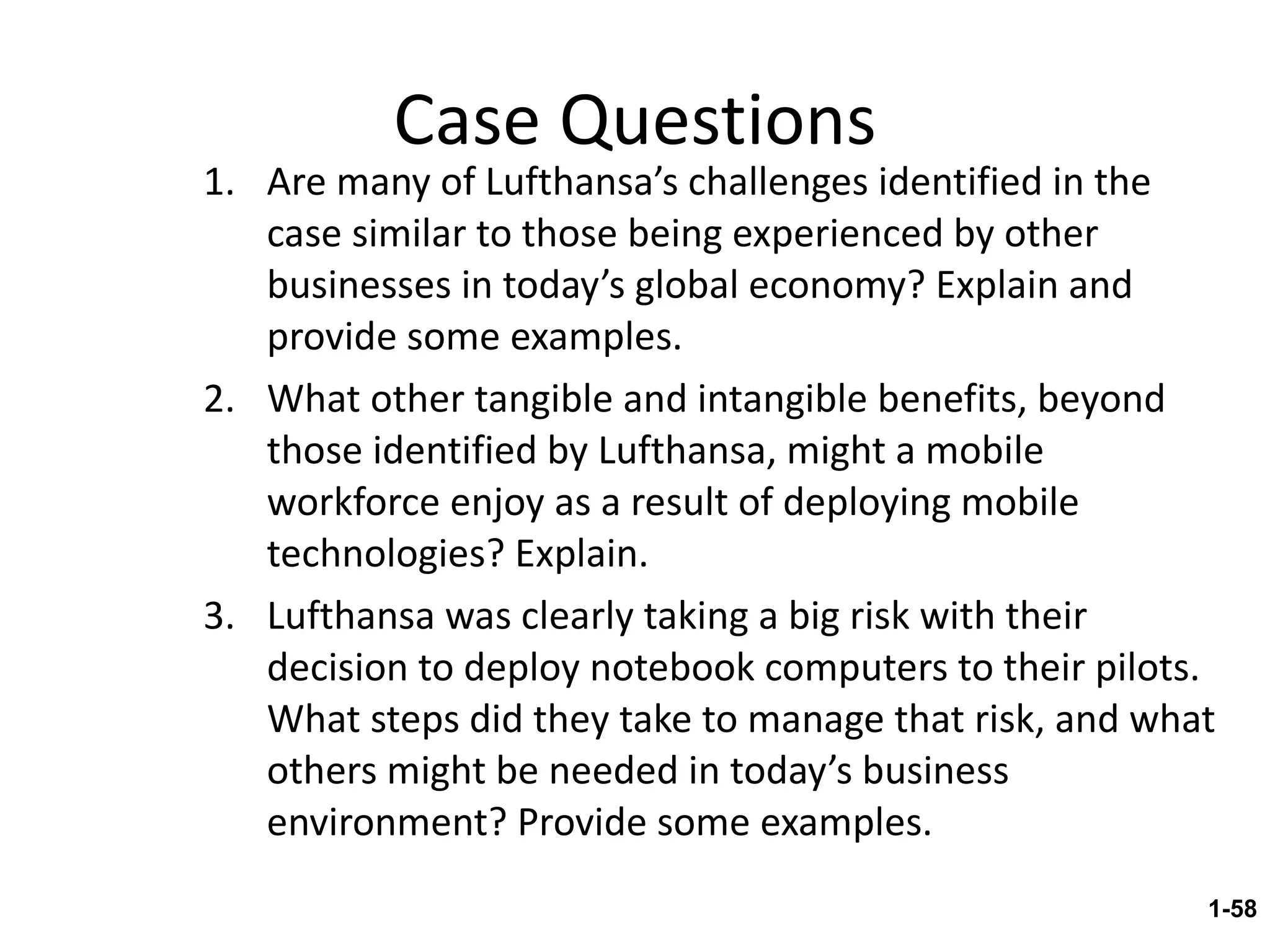 Case Questions Are many of Lufthansa’s challenges identified in the case similar to those being experienced by other businesses in today’s global economy? Explain and provide some examples. What other tangible and intangible benefits, beyond those identified by Lufthansa, might a mobile workforce enjoy as a result of deploying mobile technologies? Explain. Lufthansa was clearly taking a big risk with their decision to deploy notebook computers to their pilots.  What steps did they take to manage that risk, and what others might be needed in today’s business environment? Provide some examples. 1- 