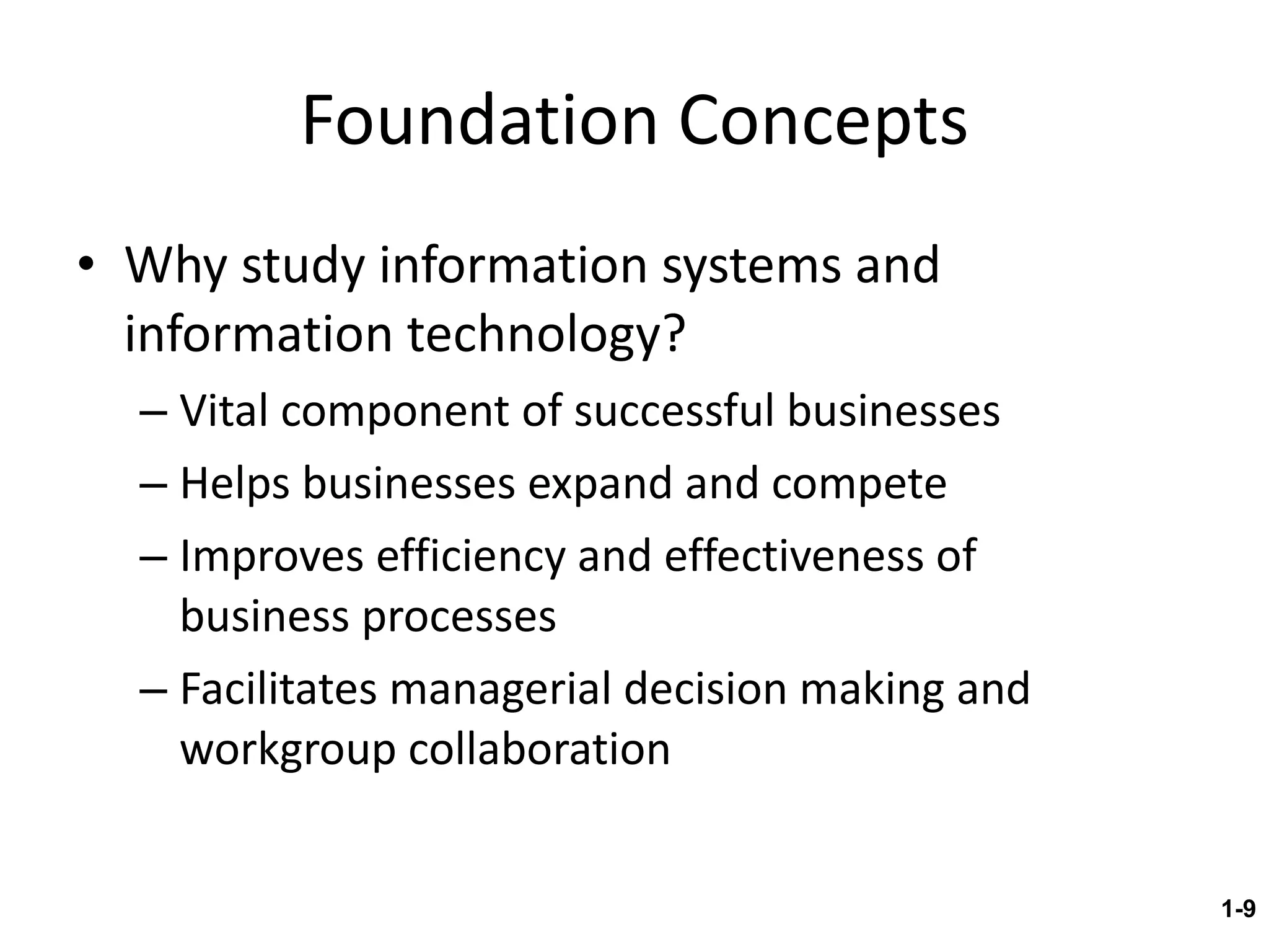 Foundation Concepts Why study information systems and information technology? Vital component of successful businesses Helps businesses expand and compete Improves efficiency and effectiveness of  business processes Facilitates managerial decision making and workgroup collaboration 1- 