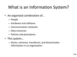 What is an Information System? An organized combination of… People Hardware and software Communication networks Data resources Policies and procedures This system… Stores, retrieves, transforms, and disseminates information in an organization 1- 