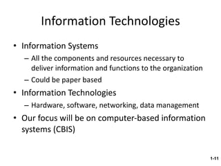 Information Technologies Information Systems All the components and resources necessary to deliver information and functions to the organization Could be paper based Information Technologies Hardware, software, networking, data management Our focus will be on computer-based information systems (CBIS) 1- 