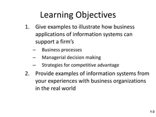 Learning Objectives Give examples to illustrate how business applications of information systems can support a firm’s Business processes Managerial decision making Strategies for competitive advantage Provide examples of information systems from your experiences with business organizations in the real world 1- 