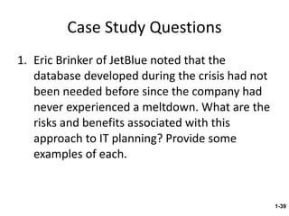 Case Study Questions Eric Brinker of JetBlue noted that the database developed during the crisis had not been needed before since the company had never experienced a meltdown. What are the risks and benefits associated with this approach to IT planning? Provide some examples of each. 1- 