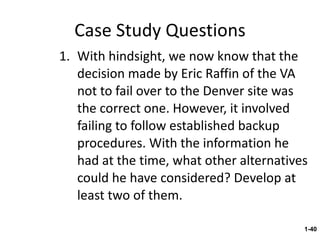 Case Study Questions With hindsight, we now know that the decision made by Eric Raffin of the VA not to fail over to the Denver site was the correct one. However, it involved failing to follow established backup procedures. With the information he had at the time, what other alternatives could he have considered? Develop at least two of them. 1- 
