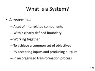 What is a System? A system is… A set of interrelated components With a clearly defined boundary Working together To achieve a common set of objectives By accepting inputs and producing outputs In an organized transformation process 1- 