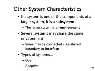 Other System Characteristics If a system is one of the components of a larger system, it is a  subsystem The larger system is an  environment Several systems may share the same environment Some may be connected via a shared boundary, or  interface Types of systems… Open Adaptive 1- 