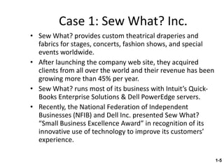 Case 1: Sew What? Inc. Sew What? provides custom theatrical draperies and fabrics for stages, concerts, fashion shows, and special events worldwide. After launching the company web site, they acquired clients from all over the world and their revenue has been growing more than 45% per year. Sew What? runs most of its business with Intuit’s Quick-Books Enterprise Solutions & Dell PowerEdge servers. Recently, the National Federation of Independent Businesses (NFIB) and Dell Inc. presented Sew What? “Small Business Excellence Award” in recognition of its innovative use of technology to improve its customers’ experience. 1- 