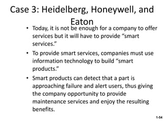 Case 3: Heidelberg, Honeywell, and Eaton Today, it is not be enough for a company to offer services but it will have to provide “smart services.” To provide smart services, companies must use information technology to build “smart products.” Smart products can detect that a part is approaching failure and alert users, thus giving the company opportunity to provide maintenance services and enjoy the resulting benefits. 1- 