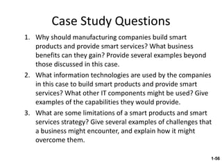 Case Study Questions Why should manufacturing companies build smart products and provide smart services? What business benefits can they gain? Provide several examples beyond those discussed in this case. What information technologies are used by the companies in this case to build smart products and provide smart services? What other IT components might be used? Give examples of the capabilities they would provide. What are some limitations of a smart products and smart services strategy? Give several examples of challenges that a business might encounter, and explain how it might overcome them. 1- 