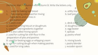 Direction: Match column A with Column B. Write the letters only.
A. B
1. used for baking loaf bread a. utility tray
2. has sloping sides used for mixing b. loaf pan
ingredients and comes in
graduated sizes
3. a stack oven c. deck oven
4. used for cutting biscuit or doughnuts d. doughnut cutter
5. used to hold ingredients together e. egg beater
6. it is also called mixing spoon f. spatula
7. used for cutting fat with flour in the g. pastry wheel
preparation of pies and pastries
8. used for beating eggs or whipping cream h. mixing bowls
9. use for cutting dough when making pastries i. pastry blender
10. used for icing cakes j. wooden spoon
 