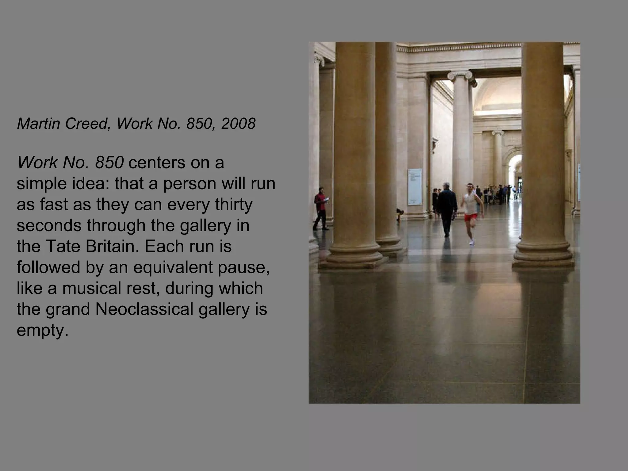 Martin Creed, Work No. 850, 2008   Work No. 850  centers on a simple idea: that a person will run as fast as they can every thirty seconds through the gallery in the Tate Britain. Each run is followed by an equivalent pause, like a musical rest, during which the grand Neoclassical gallery is empty.  