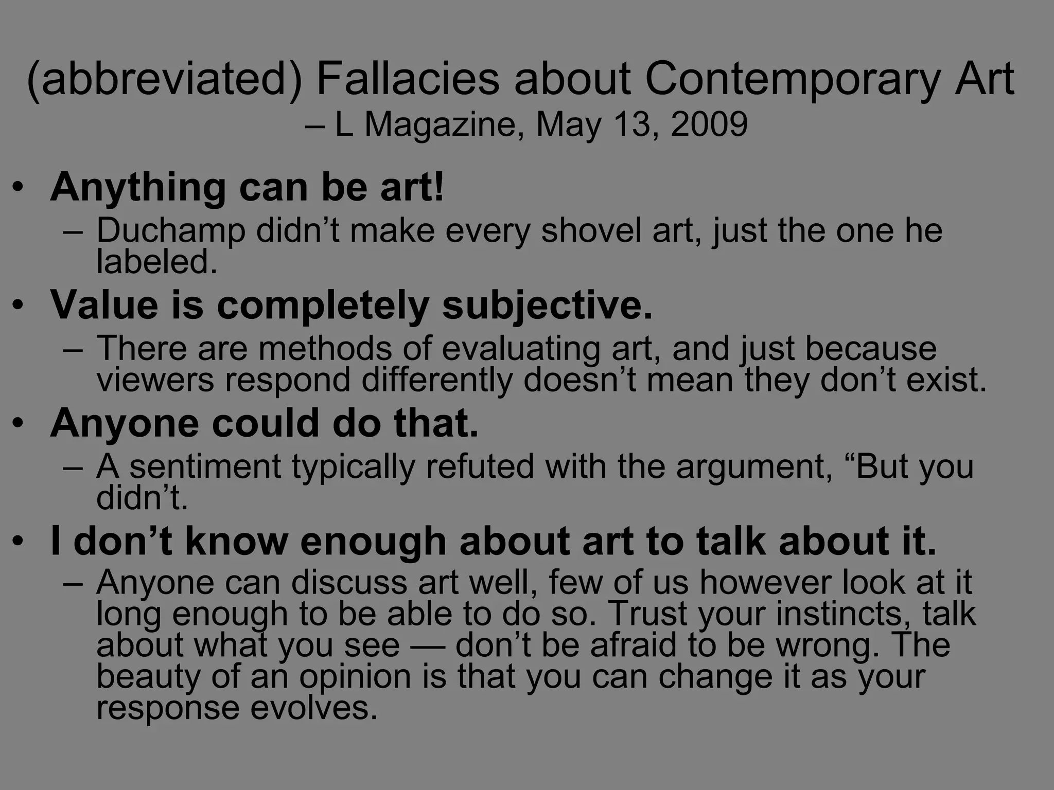 (abbreviated) Fallacies about Contemporary Art  – L Magazine, May 13, 2009 Anything can be art!   Duchamp didn’t make every shovel art, just the one he labeled.  Value is completely subjective.   There are methods of evaluating art, and just because viewers respond differently doesn’t mean they don’t exist.  Anyone could do that.   A sentiment typically refuted with the argument, “But you didn’t.  I don’t know enough about art to talk about it.   Anyone can discuss art well, few of us however look at it long enough to be able to do so. Trust your instincts, talk about what you see — don’t be afraid to be wrong. The beauty of an opinion is that you can change it as your response evolves.   