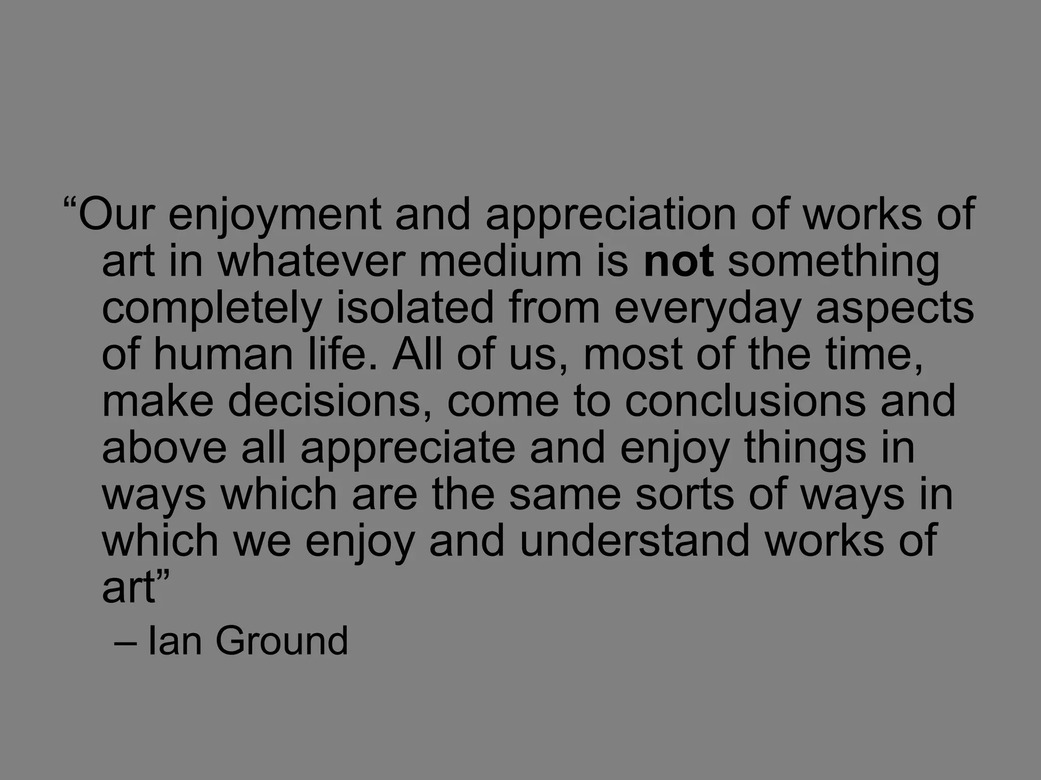 “Our enjoyment and appreciation of works of art in whatever medium is  not  something completely isolated from everyday aspects of human life. All of us, most of the time, make decisions, come to conclusions and above all appreciate and enjoy things in ways which are the same sorts of ways in which we enjoy and understand works of art” Ian Ground 