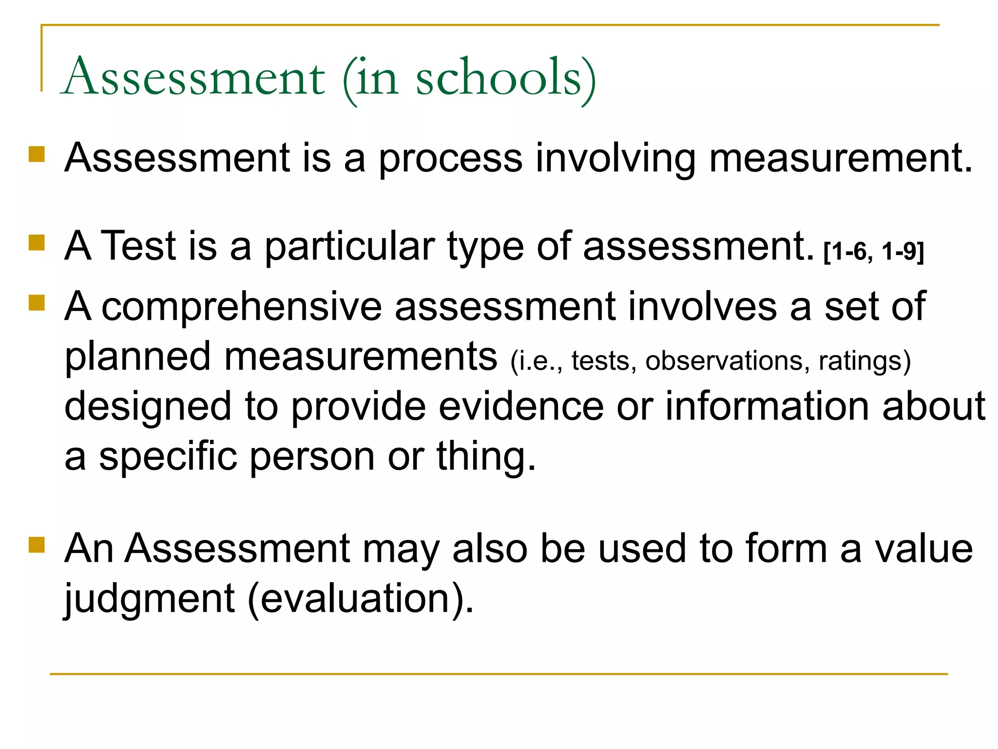 Assessment (in schools) Assessment is a process involving measurement.  A Test is a particular type of assessment.  [1-6, 1-9] A comprehensive assessment involves a set of planned measurements  (i.e., tests, observations, ratings)  designed to provide evidence or information about a specific person or thing. An Assessment may also be used to form a value judgment (evaluation).  