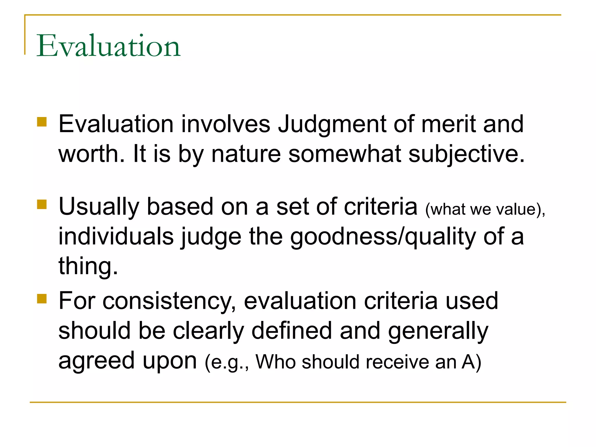 Evaluation  Evaluation involves Judgment of merit and worth. It is by nature somewhat subjective. Usually based on a set of criteria  (what we value),  individuals judge the goodness/quality of a thing. For consistency, evaluation criteria used should be clearly defined and generally agreed upon  (e.g., Who should receive an A) 