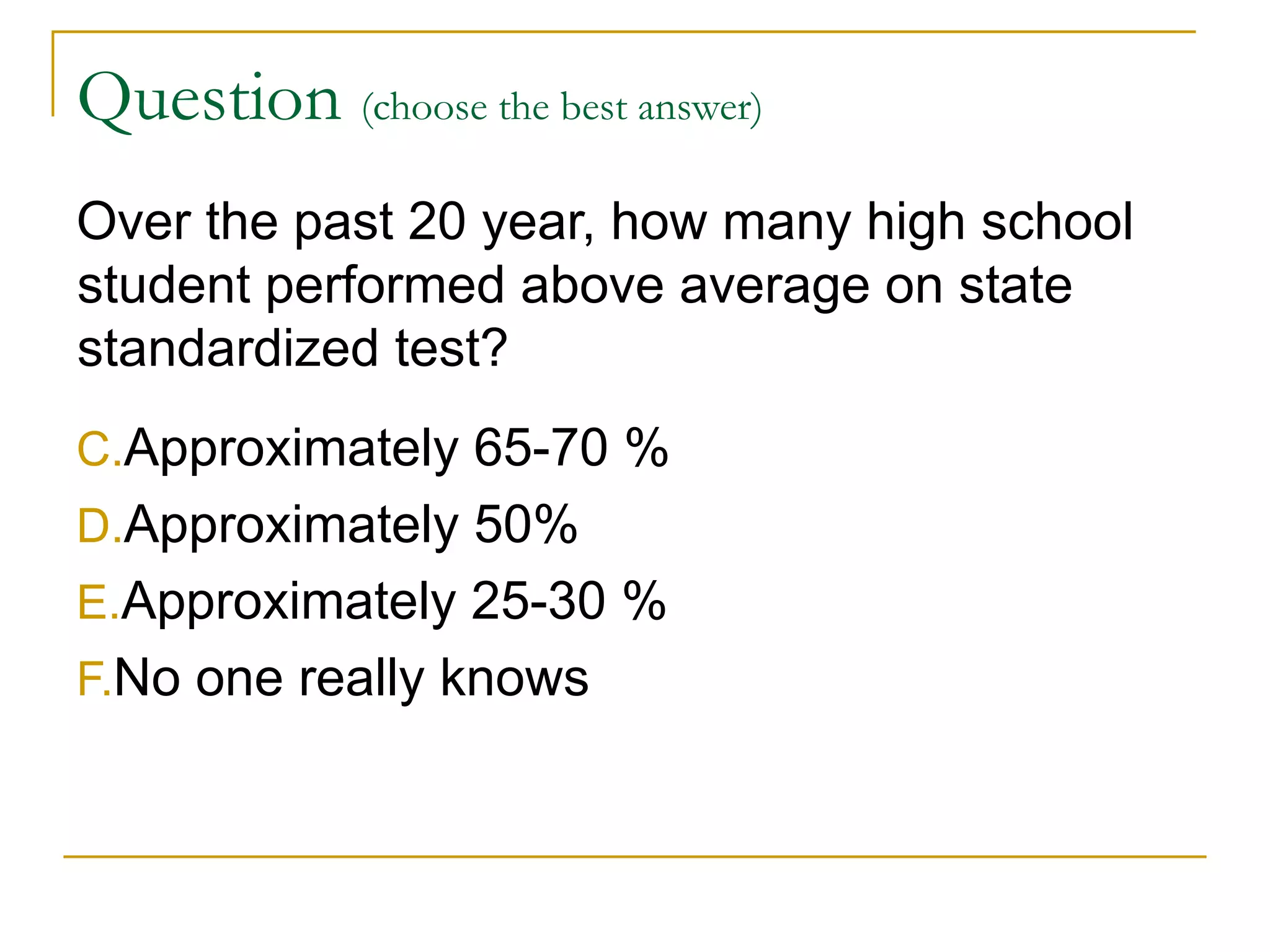 Question  (choose the best answer)   Over the past 20 year, how many high school student performed above average on state standardized test?  Approximately 65-70 % Approximately 50% Approximately 25-30 % No one really knows 