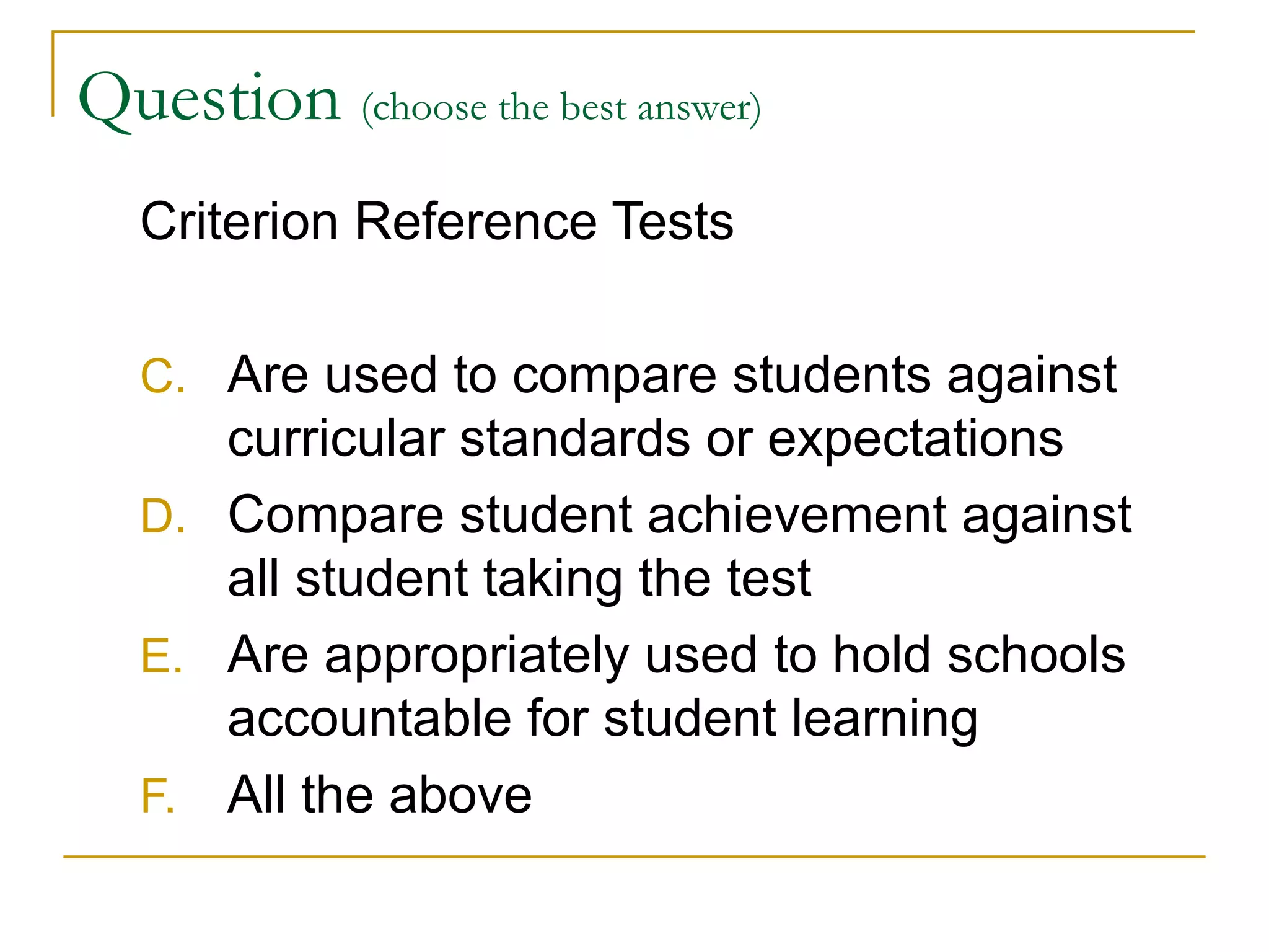 Question  (choose the best answer)   Criterion Reference Tests Are used to compare students against curricular standards or expectations Compare student achievement against all student taking the test Are appropriately used to hold schools accountable for student learning All the above 