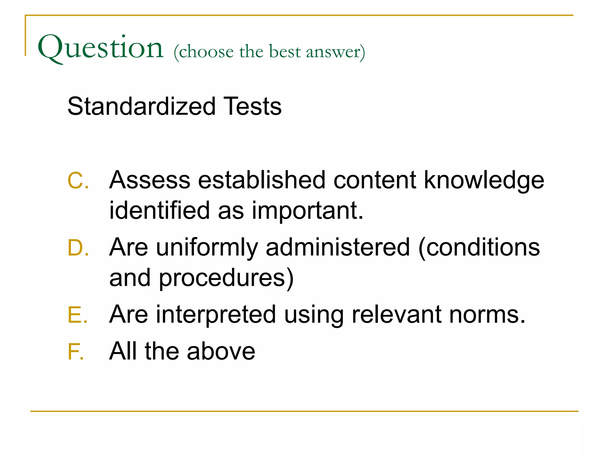 Question  (choose the best answer)   Standardized Tests Assess established content knowledge identified as important. Are uniformly administered (conditions and procedures) Are interpreted using relevant norms. All the above 