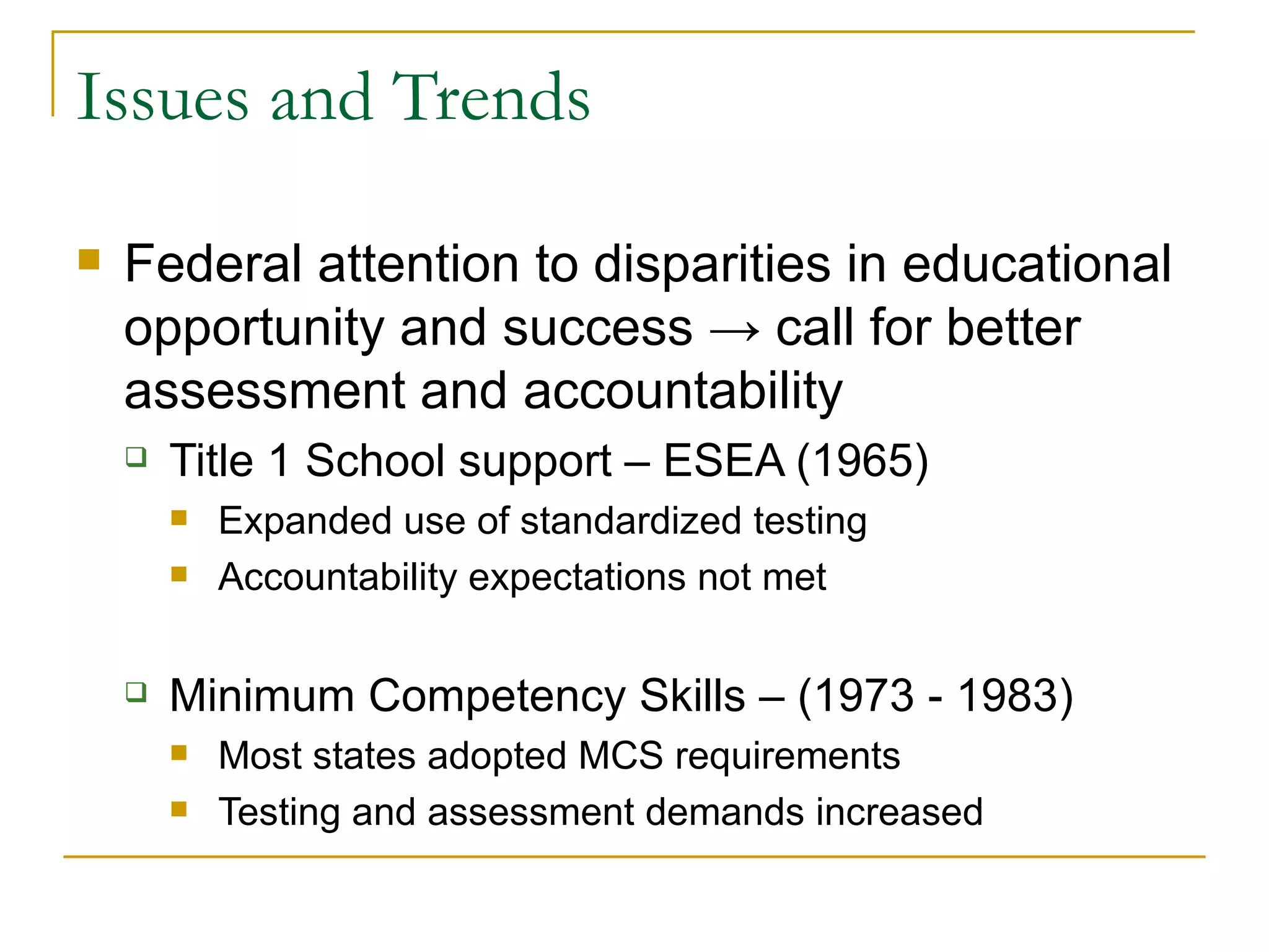Issues and Trends Federal attention to disparities in educational opportunity and success  ->  call for better assessment and accountability  Title 1 School support – ESEA (1965) Expanded use of standardized testing Accountability expectations not met  Minimum Competency Skills – (1973 - 1983) Most states adopted MCS requirements Testing and assessment demands increased 