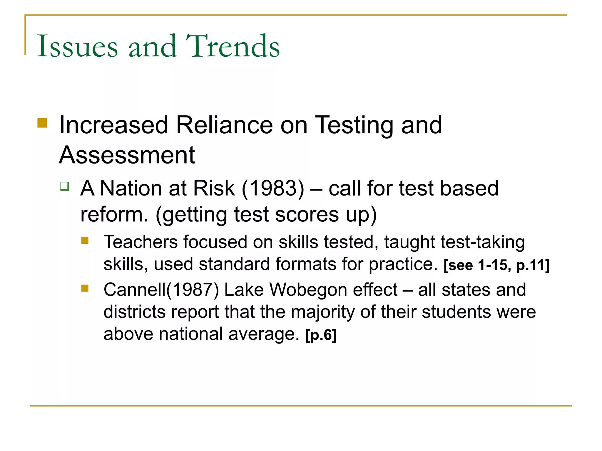 Issues and Trends Increased Reliance on Testing and Assessment A Nation at Risk (1983) – call for test based reform. (getting test scores up) Teachers focused on skills tested, taught test-taking skills, used standard formats for practice.  [see 1-15, p.11] Cannell(1987) Lake Wobegon effect – all states and districts report that the majority of their students were above national average.  [p.6] 
