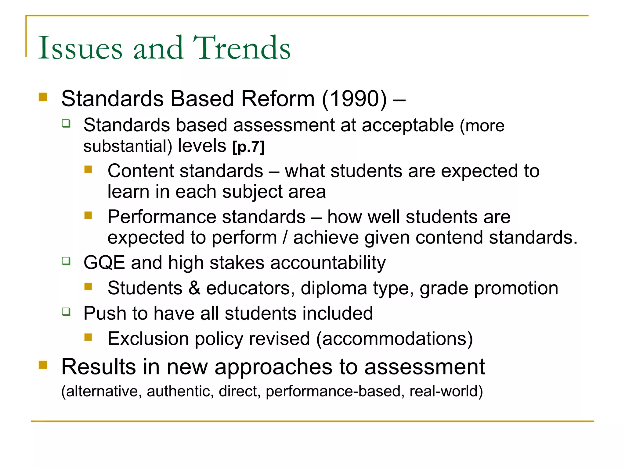Issues and Trends Standards Based Reform (1990) – Standards based assessment at acceptable  (more substantial)  levels  [p.7] Content standards – what students are expected to learn in each subject area Performance standards – how well students are expected to perform / achieve given contend standards. GQE and high stakes accountability Students & educators, diploma type, grade promotion Push to have all students included Exclusion policy revised (accommodations) Results in new approaches to assessment  (alternative, authentic, direct, performance-based, real-world) 