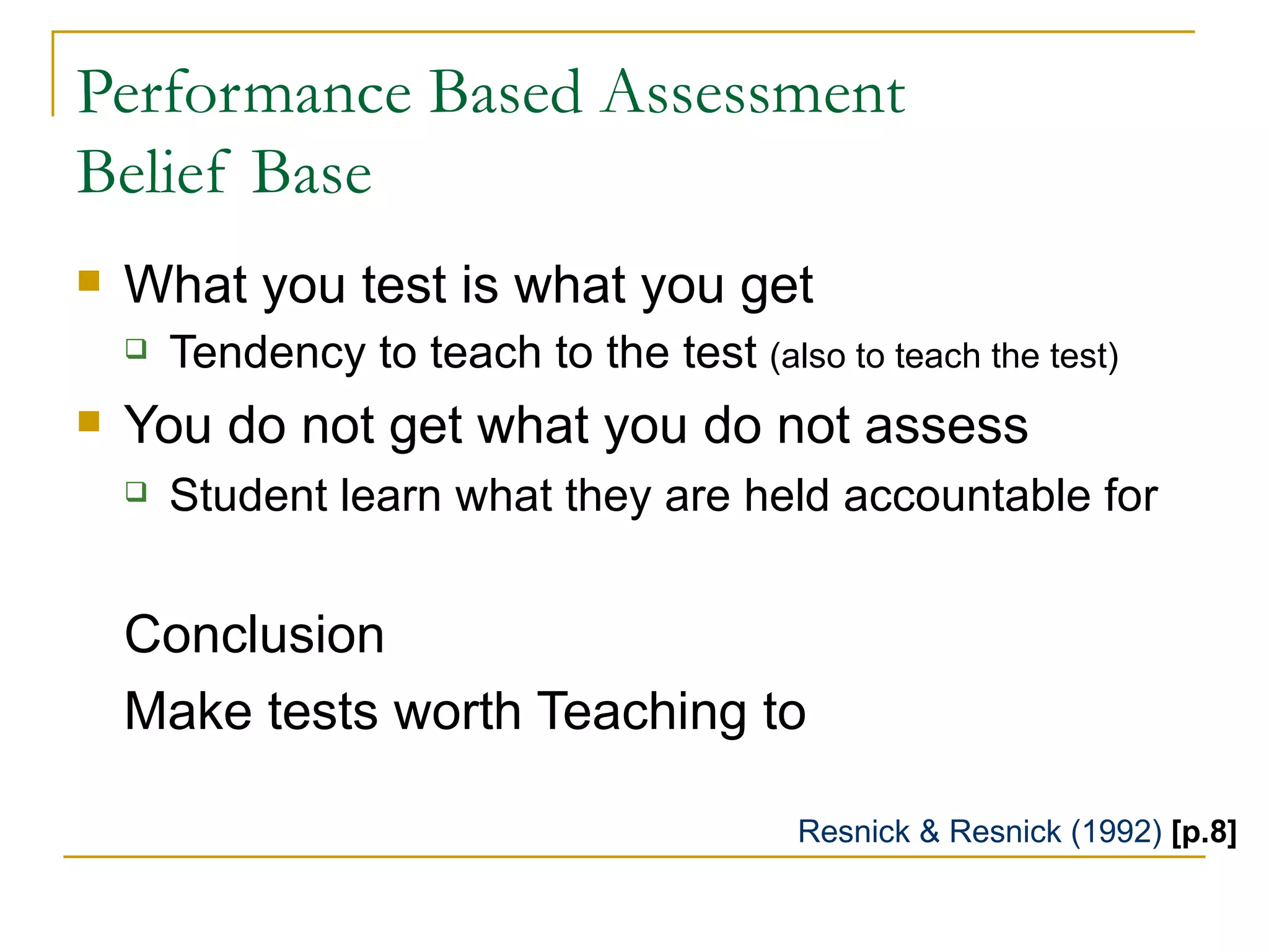 Performance Based Assessment  Belief Base What you test is what you get  Tendency to teach to the test  (also to teach the test) You do not get what you do not assess Student learn what they are held accountable for Conclusion Make tests worth Teaching to Resnick & Resnick (1992)  [p.8] 