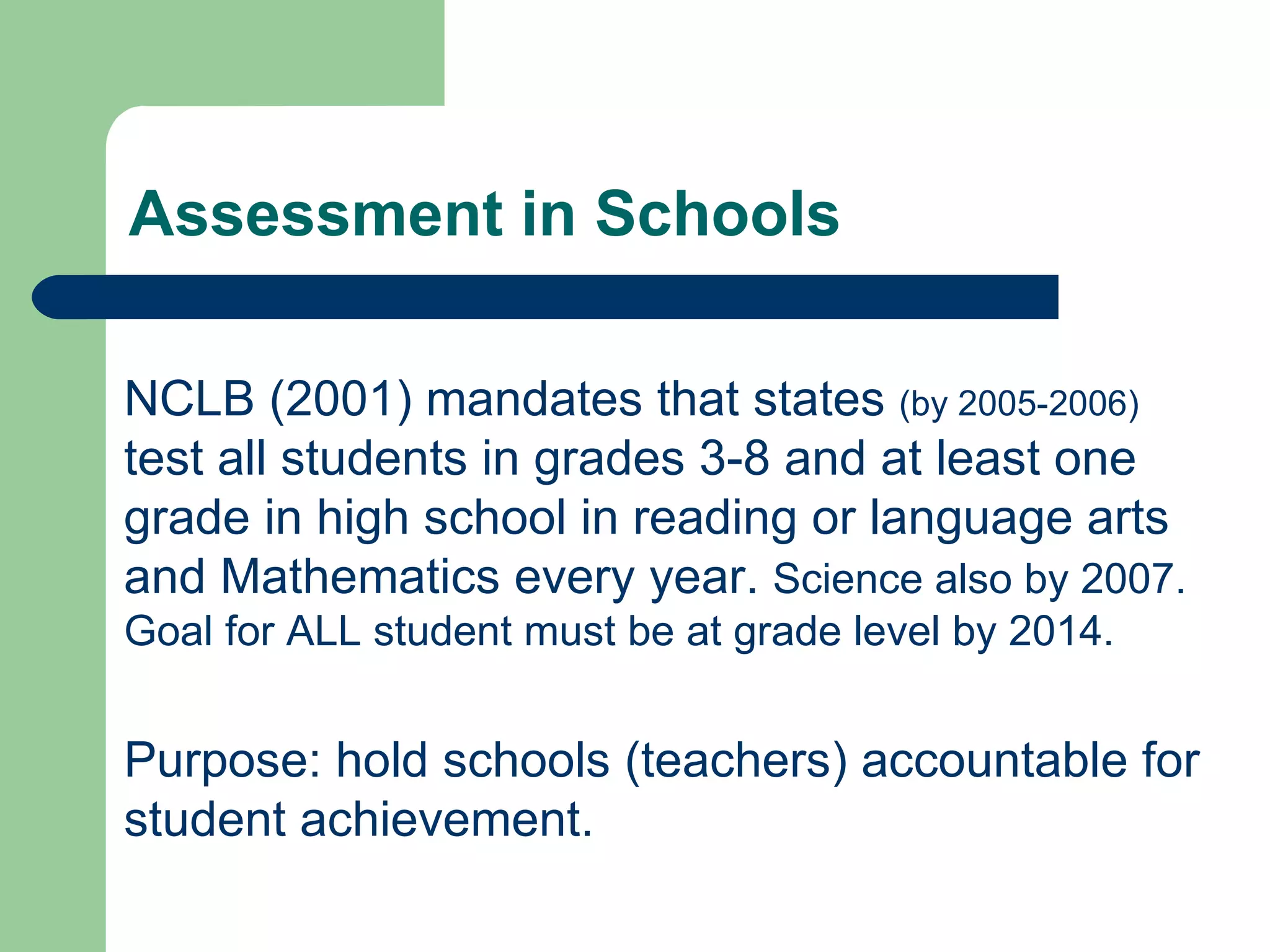 Assessment in Schools NCLB (2001) mandates that states  (by 2005-2006)  test all students in grades 3-8 and at least one grade in high school in reading or language arts and Mathematics every year.  Science also by 2007. Goal for ALL student must be at grade level by 2014. Purpose: hold schools (teachers) accountable for student achievement. 
