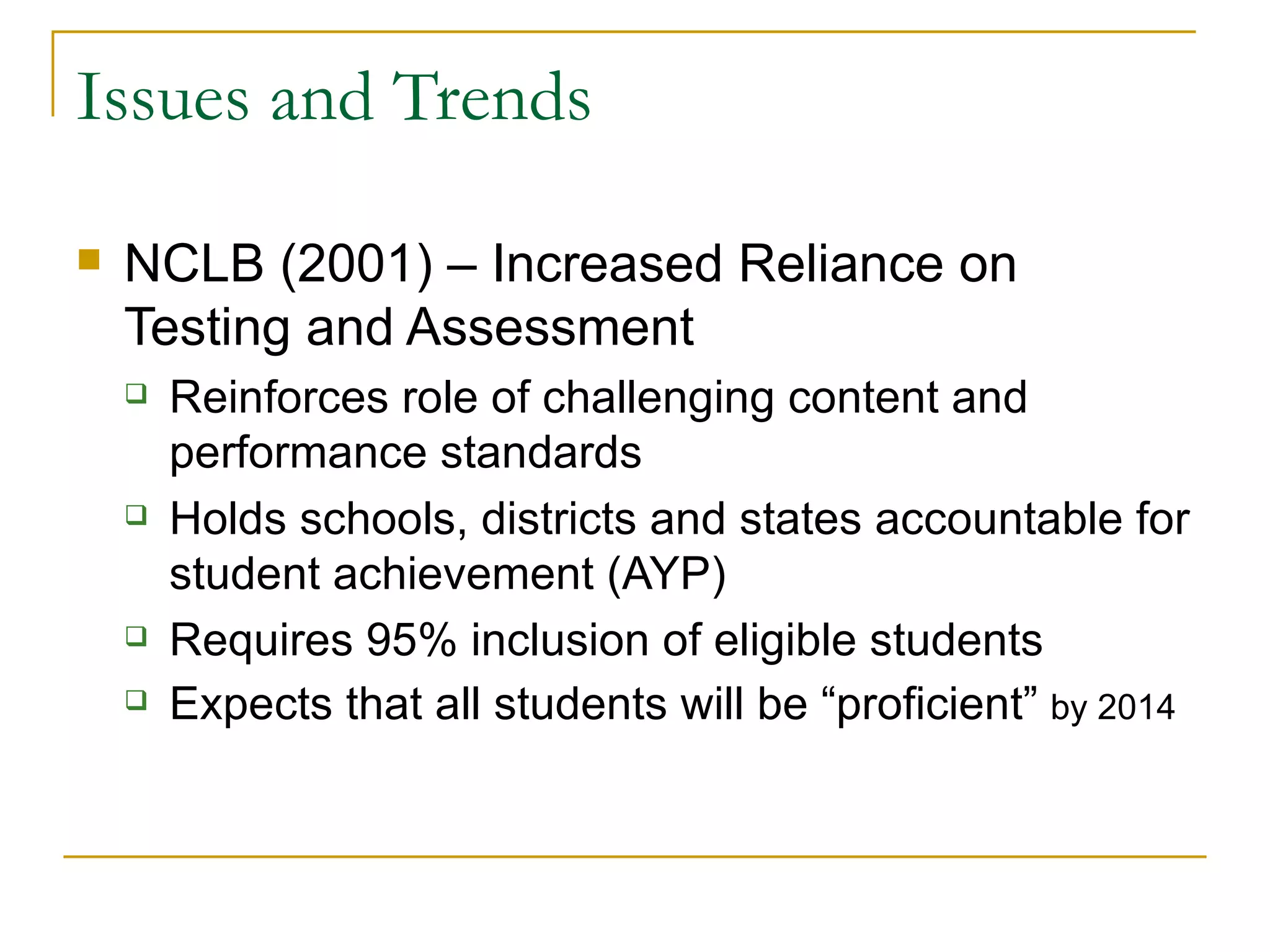Issues and Trends NCLB (2001) – Increased Reliance on Testing and Assessment Reinforces role of challenging content and performance standards Holds schools, districts and states accountable for student achievement (AYP) Requires 95% inclusion of eligible students Expects that all students will be “proficient”  by 2014 
