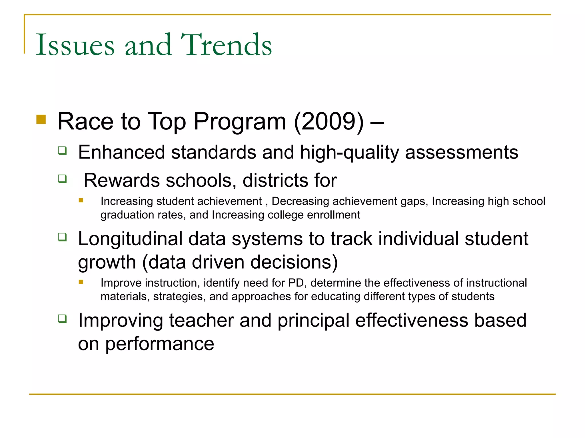 Issues and Trends Race to Top Program (2009) –  Enhanced standards and high-quality assessments Rewards schools, districts for Increasing student achievement , Decreasing achievement gaps, Increasing high school graduation rates, and Increasing college enrollment  Longitudinal data systems to track individual student growth (data driven decisions) Improve instruction, identify need for PD, determine the effectiveness of instructional materials, strategies, and approaches for educating different types of students  Improving teacher and principal effectiveness based on performance 