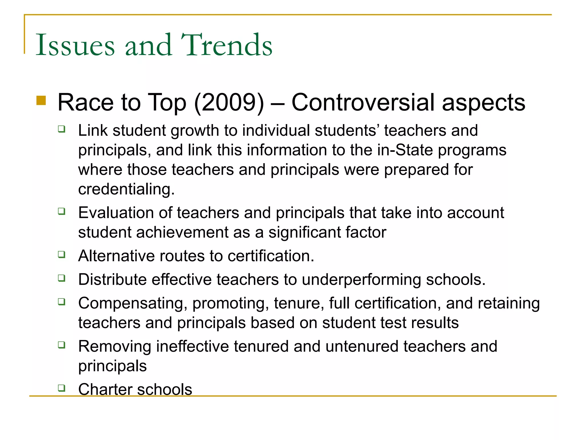 Issues and Trends Race to Top (2009) – Controversial aspects Link student growth to individual students’ teachers and principals, and link this information to the in-State programs where those teachers and principals were prepared for credentialing. Evaluation of teachers and principals that take into account student achievement as a significant factor  Alternative routes to certification.  Distribute effective teachers to underperforming schools. Compensating, promoting, tenure, full certification, and retaining teachers and principals based on student test results Removing ineffective tenured and untenured teachers and principals  Charter schools 