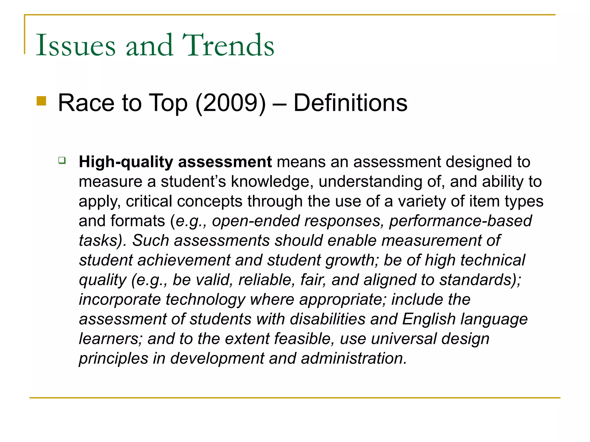 Issues and Trends Race to Top (2009) – Definitions High-quality assessment  means an assessment designed to measure a student’s knowledge, understanding of, and ability to apply, critical concepts through the use of a variety of item types and formats ( e.g., open-ended responses, performance-based tasks). Such assessments should enable measurement of student achievement and student growth; be of high technical quality (e.g., be valid, reliable, fair, and aligned to standards); incorporate technology where appropriate; include the assessment of students with disabilities and English language learners; and to the extent feasible, use universal design principles in development and administration.  