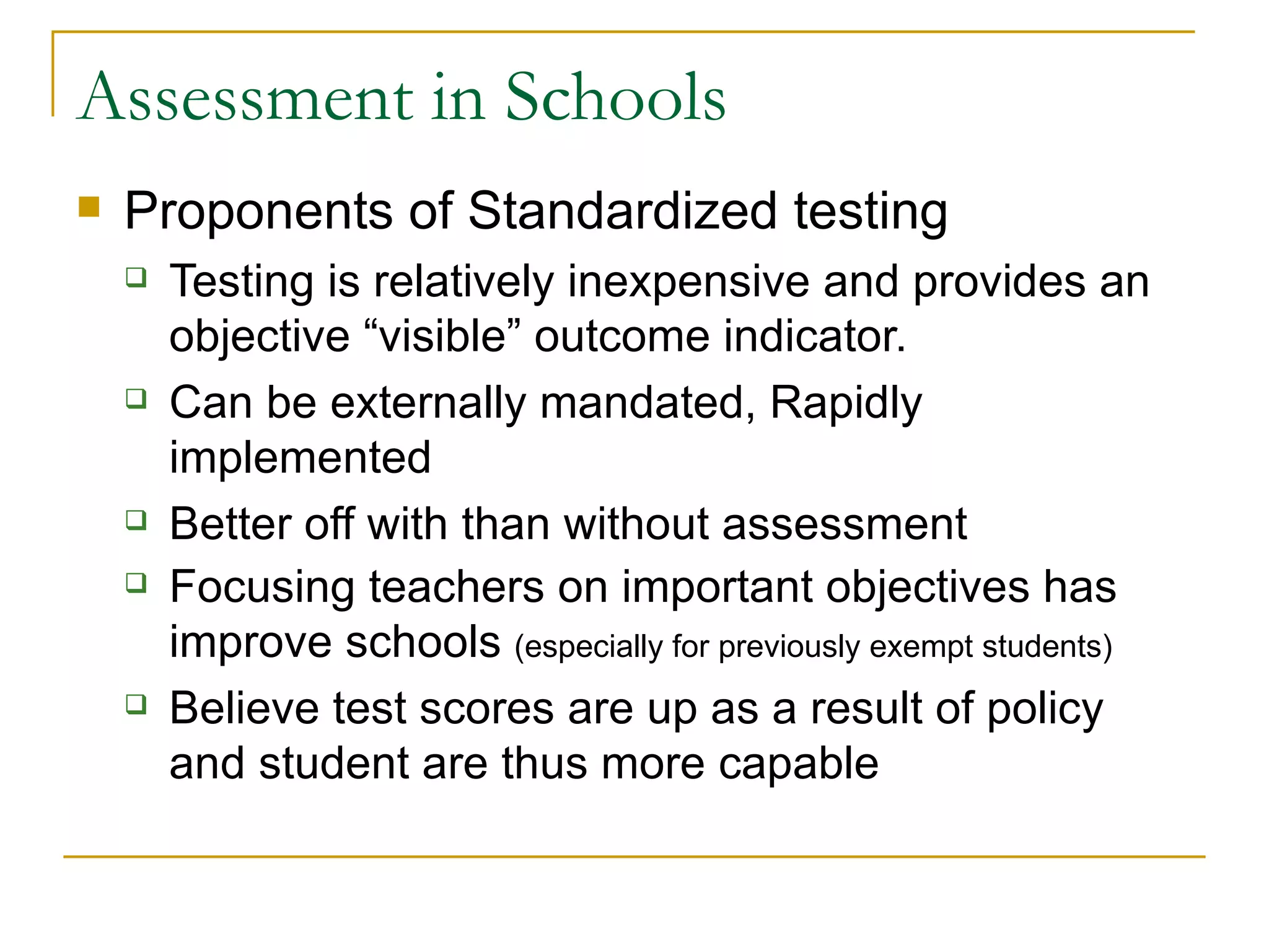 Assessment in Schools Proponents of Standardized testing Testing is relatively inexpensive and provides an objective “visible” outcome indicator. Can be externally mandated, Rapidly implemented Better off with than without assessment Focusing teachers on important objectives has improve schools  (especially for previously exempt students) Believe test scores are up as a result of policy and student are thus more capable 