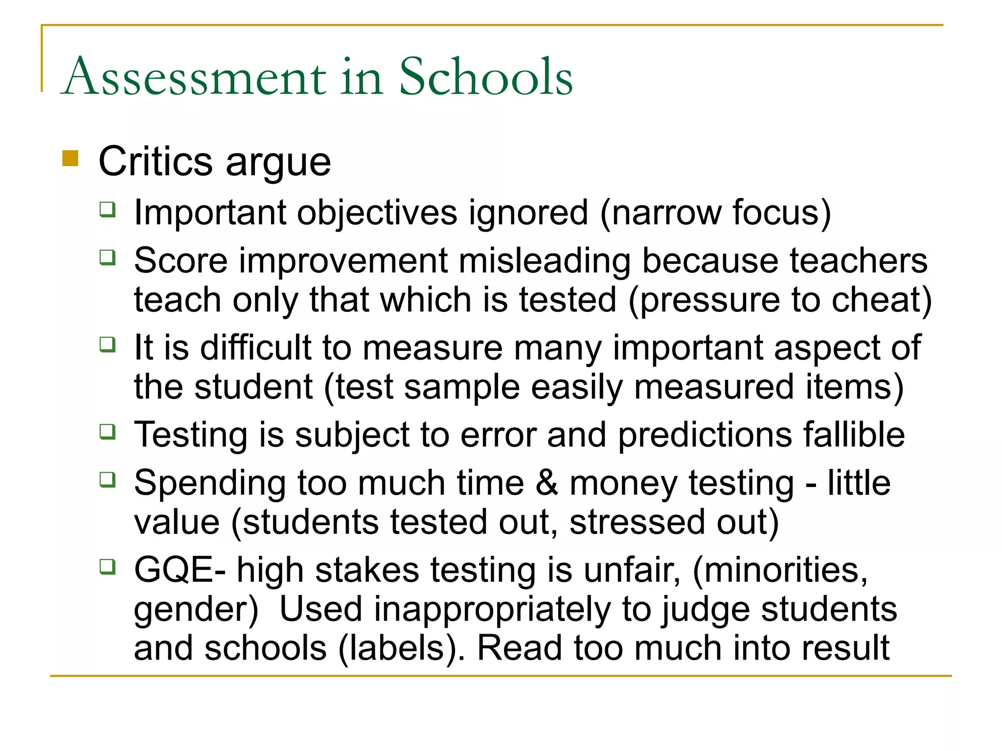 Assessment in Schools Critics argue Important objectives ignored (narrow focus) Score improvement misleading because teachers teach only that which is tested (pressure to cheat) It is difficult to measure many important aspect of the student (test sample easily measured items) Testing is subject to error and predictions fallible Spending too much time & money testing - little value (students tested out, stressed out) GQE- high stakes testing is unfair, (minorities, gender)  Used inappropriately to judge students and schools (labels). Read too much into result 