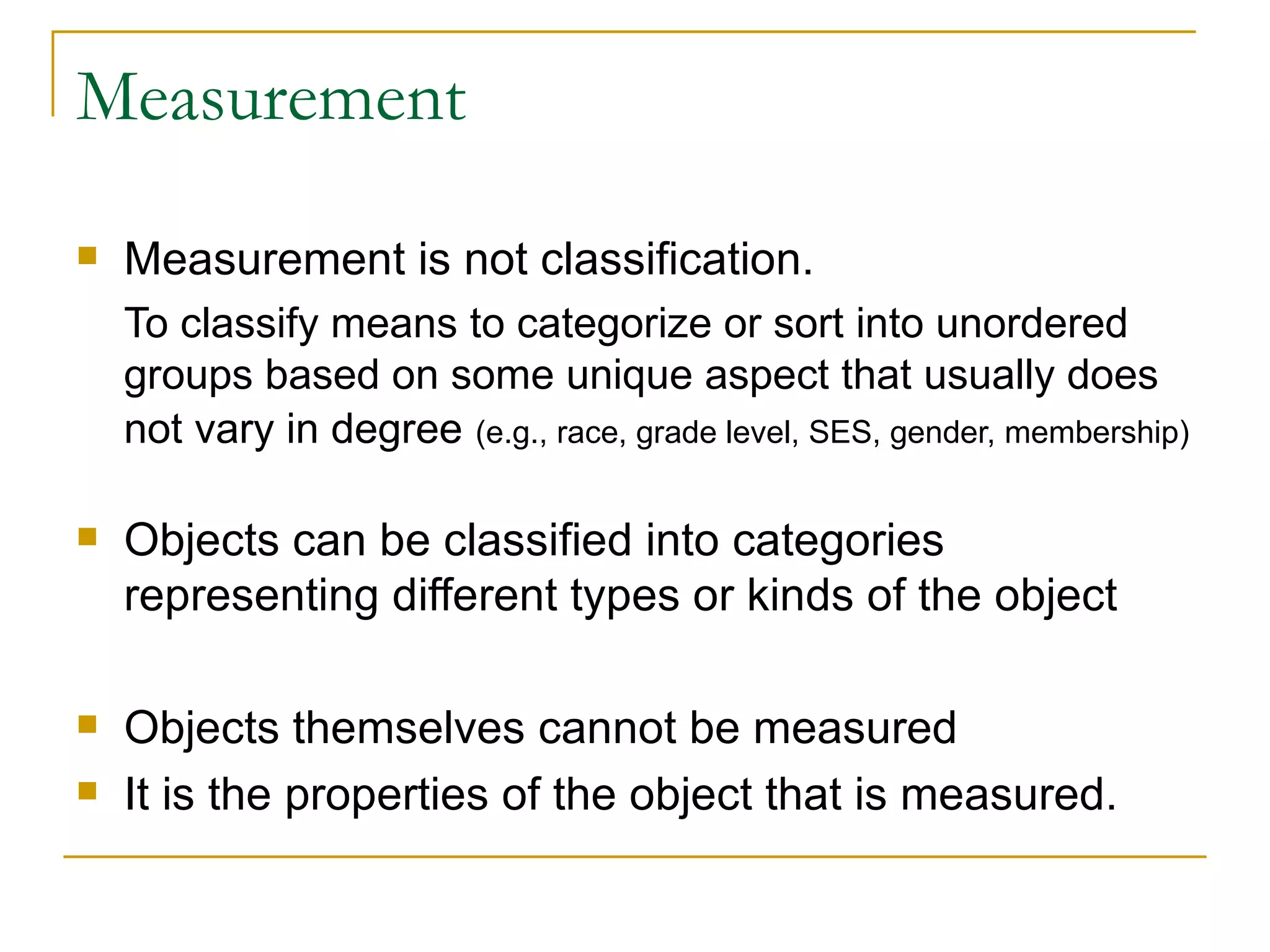 Measurement Measurement is not classification. To classify means to categorize or sort into unordered groups based on some unique aspect that usually does not vary in degree   (e.g., race, grade level, SES, gender, membership) Objects can be classified into categories representing different types or kinds of the object Objects themselves cannot be measured It is the properties of the object that is measured. 
