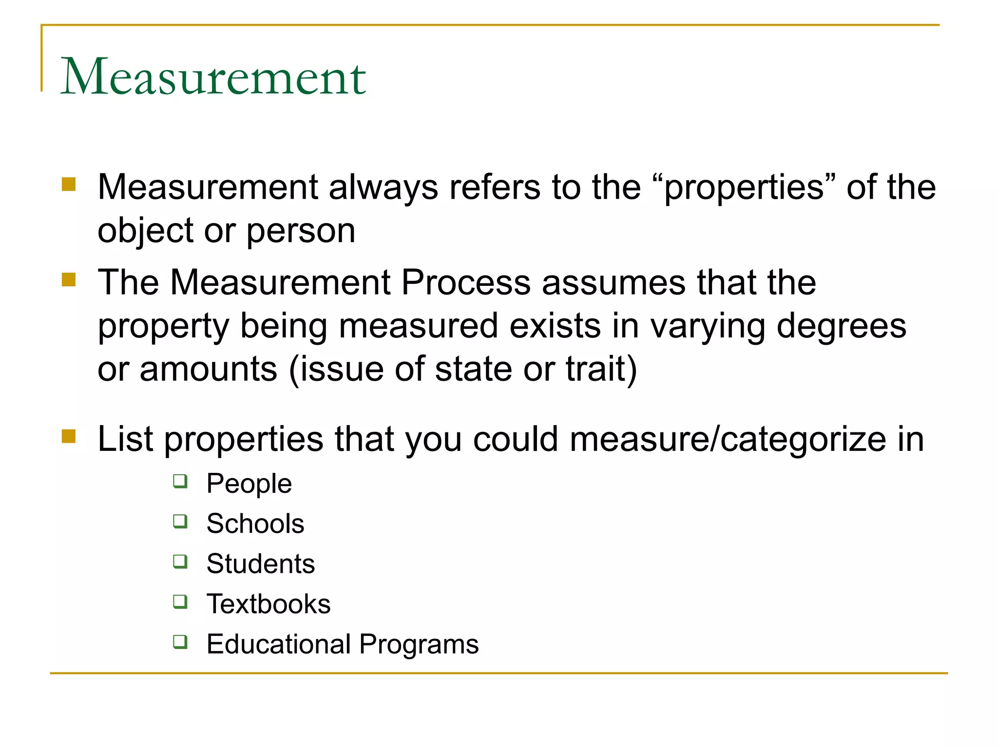 Measurement Measurement always refers to the “properties” of the object or person The Measurement Process assumes that the property being measured exists in varying degrees or amounts (issue of state or trait) List properties that you could measure/categorize in People Schools Students Textbooks Educational Programs 