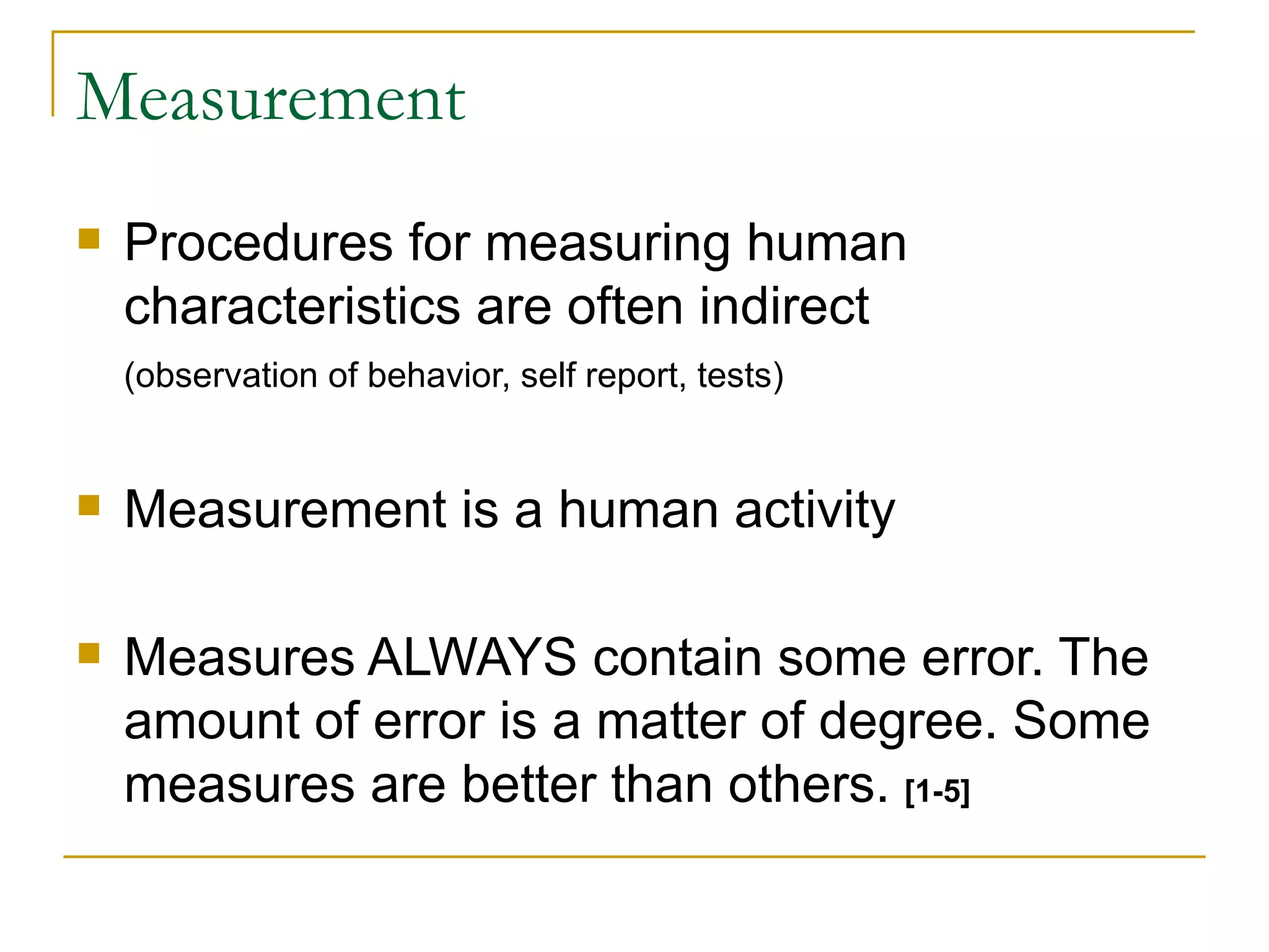 Measurement Procedures for measuring human characteristics are often indirect (observation of behavior, self report, tests) Measurement is a human activity Measures ALWAYS contain some error. The amount of error is a matter of degree. Some measures are better than others.  [1-5] 
