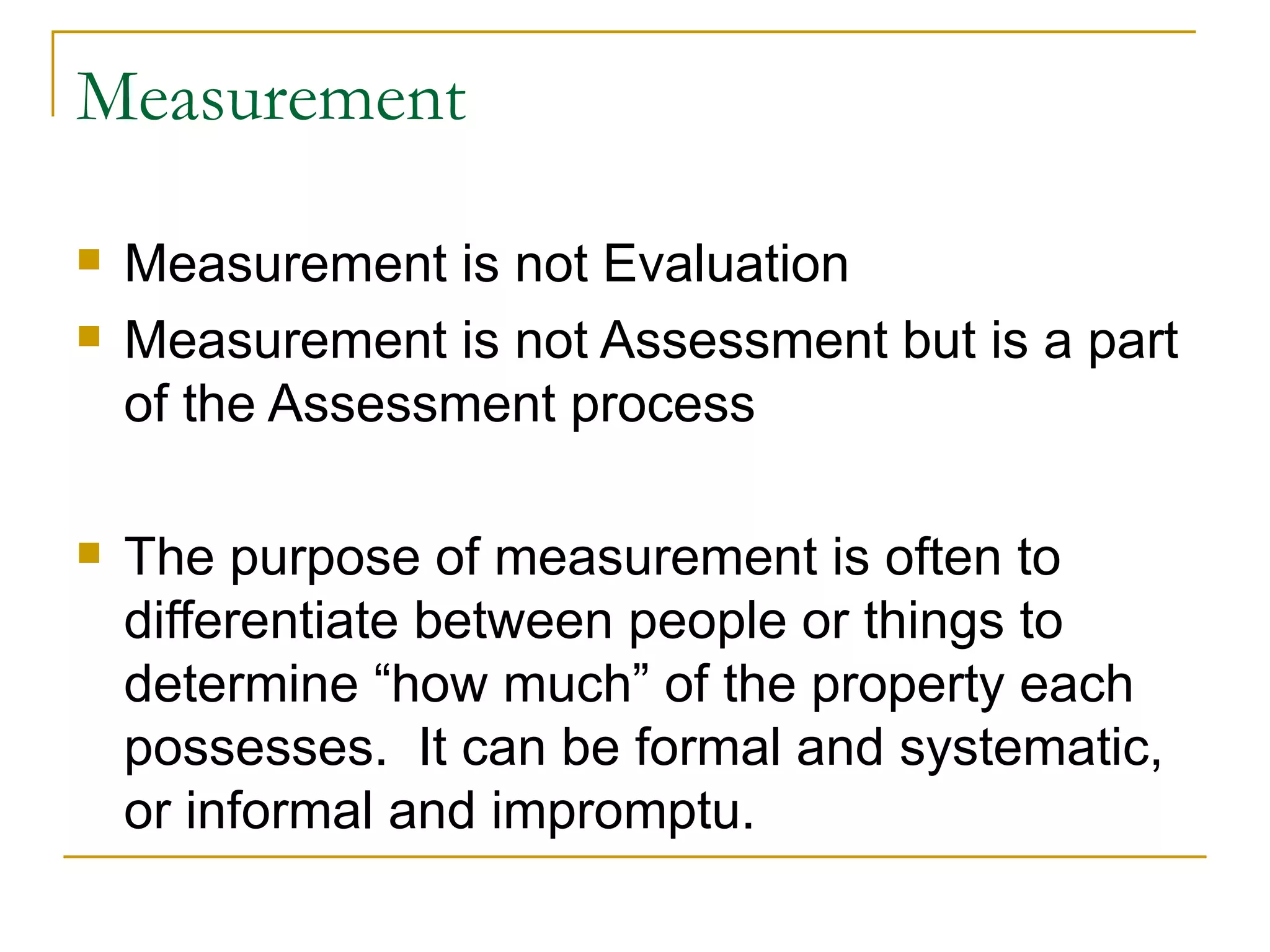 Measurement Measurement is not Evaluation Measurement is not Assessment but is a part of the Assessment process The purpose of measurement is often to differentiate between people or things to determine “how much” of the property each possesses.  It can be formal and systematic, or informal and impromptu. 