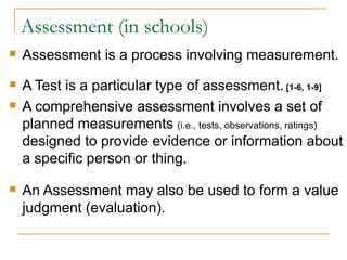 Assessment (in schools) Assessment is a process involving measurement.  A Test is a particular type of assessment.  [1-6, 1-9] A comprehensive assessment involves a set of planned measurements  (i.e., tests, observations, ratings)  designed to provide evidence or information about a specific person or thing. An Assessment may also be used to form a value judgment (evaluation).  