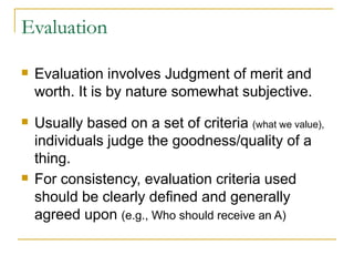 Evaluation  Evaluation involves Judgment of merit and worth. It is by nature somewhat subjective. Usually based on a set of criteria  (what we value),  individuals judge the goodness/quality of a thing. For consistency, evaluation criteria used should be clearly defined and generally agreed upon  (e.g., Who should receive an A) 