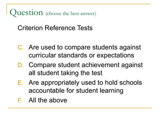 Question  (choose the best answer)   Criterion Reference Tests Are used to compare students against curricular standards or expectations Compare student achievement against all student taking the test Are appropriately used to hold schools accountable for student learning All the above 