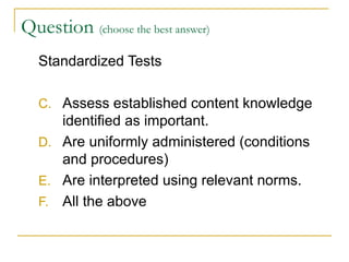 Question  (choose the best answer)   Standardized Tests Assess established content knowledge identified as important. Are uniformly administered (conditions and procedures) Are interpreted using relevant norms. All the above 