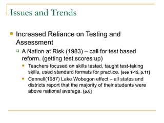 Issues and Trends Increased Reliance on Testing and Assessment A Nation at Risk (1983) – call for test based reform. (getting test scores up) Teachers focused on skills tested, taught test-taking skills, used standard formats for practice.  [see 1-15, p.11] Cannell(1987) Lake Wobegon effect – all states and districts report that the majority of their students were above national average.  [p.6] 