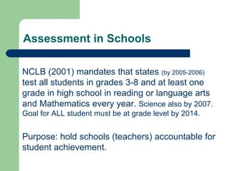 Assessment in Schools NCLB (2001) mandates that states  (by 2005-2006)  test all students in grades 3-8 and at least one grade in high school in reading or language arts and Mathematics every year.  Science also by 2007. Goal for ALL student must be at grade level by 2014. Purpose: hold schools (teachers) accountable for student achievement. 