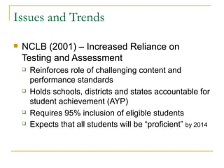 Issues and Trends NCLB (2001) – Increased Reliance on Testing and Assessment Reinforces role of challenging content and performance standards Holds schools, districts and states accountable for student achievement (AYP) Requires 95% inclusion of eligible students Expects that all students will be “proficient”  by 2014 