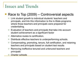 Issues and Trends Race to Top (2009) – Controversial aspects Link student growth to individual students’ teachers and principals, and link this information to the in-State programs where those teachers and principals were prepared for credentialing. Evaluation of teachers and principals that take into account student achievement as a significant factor  Alternative routes to certification.  Distribute effective teachers to underperforming schools. Compensating, promoting, tenure, full certification, and retaining teachers and principals based on student test results Removing ineffective tenured and untenured teachers and principals  Charter schools 