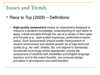 Issues and Trends Race to Top (2009) – Definitions High-quality assessment  means an assessment designed to measure a student’s knowledge, understanding of, and ability to apply, critical concepts through the use of a variety of item types and formats ( e.g., open-ended responses, performance-based tasks). Such assessments should enable measurement of student achievement and student growth; be of high technical quality (e.g., be valid, reliable, fair, and aligned to standards); incorporate technology where appropriate; include the assessment of students with disabilities and English language learners; and to the extent feasible, use universal design principles in development and administration.  